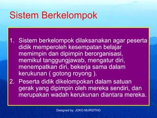 Designed by: JOKO MURSITHO
Sistem Berkelompok
1. Sistem berkelompok dilaksanakan agar peserta
didik memperoleh kesempatan belajar
memimpin dan dipimpin berorganisasi,
memikul tanggungjawab, mengatur diri,
menempatkan diri, bekerja sama dalam
kerukunan ( gotong royong ).
2. Peserta didik dikelompokan dalam satuan
gerak yang dipimpin oleh mereka sendiri, dan
merupakan wadah kerukunan diantara mereka.
 