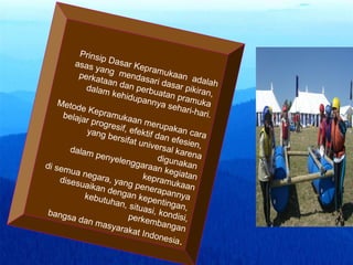 Prinsip Dasar Kepramukaan adalah
asas yang mendasari dasar pikiran,
perkataan dan perbuatan pramuka
dalam kehidupannya sehari-hari.
Metode Kepramukaan merupakan cara
belajar progresif, efektif dan efesien,
yang bersifat universal karena
digunakan
dalam penyelenggaraan kegiatan
kepramukaan
di semua negara, yang penerapannya
disesuaikan dengan kepentingan,
kebutuhan, situasi, kondisi,
perkembangan
bangsa dan masyarakat Indonesia.
 