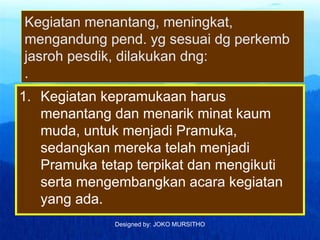 Designed by: JOKO MURSITHO
Kegiatan menantang, meningkat,
mengandung pend. yg sesuai dg perkemb
jasroh pesdik, dilakukan dng:
.
1. Kegiatan kepramukaan harus
menantang dan menarik minat kaum
muda, untuk menjadi Pramuka,
sedangkan mereka telah menjadi
Pramuka tetap terpikat dan mengikuti
serta mengembangkan acara kegiatan
yang ada.
 