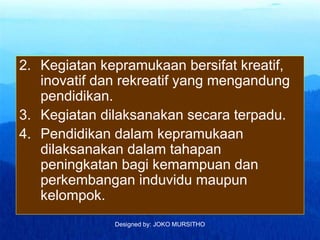 Designed by: JOKO MURSITHO
2. Kegiatan kepramukaan bersifat kreatif,
inovatif dan rekreatif yang mengandung
pendidikan.
3. Kegiatan dilaksanakan secara terpadu.
4. Pendidikan dalam kepramukaan
dilaksanakan dalam tahapan
peningkatan bagi kemampuan dan
perkembangan induvidu maupun
kelompok.
 