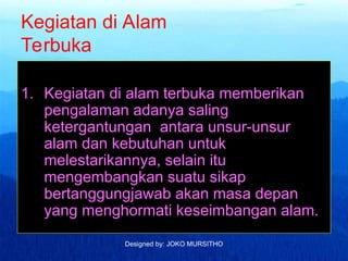 Designed by: JOKO MURSITHO
Kegiatan di Alam
Terbuka
1. Kegiatan di alam terbuka memberikan
pengalaman adanya saling
ketergantungan antara unsur-unsur
alam dan kebutuhan untuk
melestarikannya, selain itu
mengembangkan suatu sikap
bertanggungjawab akan masa depan
yang menghormati keseimbangan alam.
 