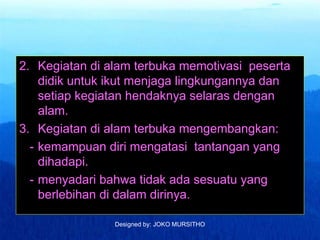 Designed by: JOKO MURSITHO
2. Kegiatan di alam terbuka memotivasi peserta
didik untuk ikut menjaga lingkungannya dan
setiap kegiatan hendaknya selaras dengan
alam.
3. Kegiatan di alam terbuka mengembangkan:
- kemampuan diri mengatasi tantangan yang
dihadapi.
- menyadari bahwa tidak ada sesuatu yang
berlebihan di dalam dirinya.
 