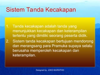 Designed by: JOKO MURSITHO
Sistem Tanda Kecakapan
1. Tanda kecakapan adalah tanda yang
menunjukkan kecakapan dan keterampilan
tertentu yang dimiliki seorang peserta didik.
2. Sistem tanda kecakapan bertujuan mendorong
dan merangsang para Pramuka supaya selalu
berusaha memperoleh kecakapan dan
keterampilan.
 