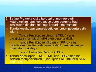 Designed by: JOKO MURSITHO
3. Setiap Pramuka wajib berusaha memperoleh
keterampilan dan kecakapan yang berguna bagi
kehidupan diri dan baktinya kepada masyarakat.
4. Tanda kecakapan yang disediakan untuk peserta didik
ialah :
- Tanda Kecakapan Umum ( TKU ) yang
diwajibkaan untuk di miliki oleh peserta didik.
- Tanda Kecakapan Khusus ( TKK ), yang
disediakan dimiliki oleh peserta didik, sesuai dengan
minat dan bakatnya.
- Tanda Pramuka Garuda (TPG),
5. Tanda Kecakapan, TKU, TKK, dan TPG diberikan
setelah menyelesaikan ujian-ujian SKU maupun SKK
dan SPG..
 