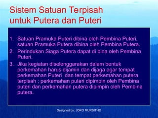 Designed by: JOKO MURSITHO
Sistem Satuan Terpisah
untuk Putera dan Puteri
1. Satuan Pramuka Puteri dibina oleh Pembina Puteri,
satuan Pramuka Putera dibina oleh Pembina Putera.
2. Perindukan Siaga Putera dapat di bina oleh Pembina
Puteri.
3. Jika kegiatan diselenggarakan dalam bentuk
perkemahan harus dijamin dan dijaga agar tempat
perkemahan Puteri dan tempat perkemahan putera
terpisah ; perkemahan puteri dipimpin oleh Pembina
puteri dan perkemahan putera dipimpin oleh Pembina
putera.
 