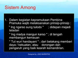 Designed by: JOKO MURSITHO
Sistem Among
1. Dalam kegiatan kepramukaan Pembina
Pramuka wajib melaksanakan prinsip-prinsip :
" Ing ngarso sung tulodo " ; didepan mejadi
teladan
" Ing madya mangun karso " ; di tengah
membangun kemauan
" Tut wuri handayani " ; dari belakang memberi
daya / kekuatan, atau dorongan dan
pengaruh yang baik kearah kemandirian.
 