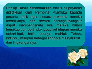 Prinsip Dasar Kepramukaan harus diupayakan
dididikkan oleh Pembina Pramuka kepada
peserta didik agar secara sukarela mereka
memilikinya, dan secara berangsur-angsur
dapat mempengaruhi jiwa mereka dalam
bersikap dan bertindak pada kehidupan mereka
sehari-hari, baik sebagai mahluk Tuhan,
individu, maupun sebagai anggota masyarakat
dan lingkungannya.
,:
 