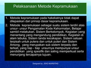 Designed by: JOKO MURSITHO
Pelaksanaan Metode Kepramukaan
1. Metode kepramukaan pada hakekatnya tidak dapat
dilepaskan dari prinsip dasar kepramukaan.
2. Metode kepramukaan sebagai suatu sistem terdiri atas
unsur- unsur Pengamalan Kode Kehormatan, Belajar
sambil melakukan, Sistem Berkelompok, Kegiatan yang
menantang yang mengandung pendidikan, Kegiatan di
alam tebuka, Sistem tanda kecakapan, Sistem satuan
terpisah untuk putera dan untuk puteri dan Sistem
Among, yang merupakan sub sistem terpadu dan
terkait, yang tiap - tiap unsurnya mempunyai unsur
pendidikan yang spesifik dan saling memperkuat serta
menunjang tercapainya tujuan.
 