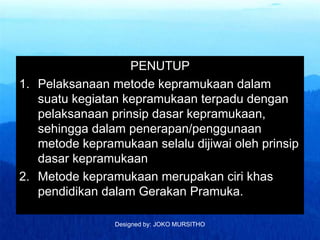 Designed by: JOKO MURSITHO
PENUTUP
1. Pelaksanaan metode kepramukaan dalam
suatu kegiatan kepramukaan terpadu dengan
pelaksanaan prinsip dasar kepramukaan,
sehingga dalam penerapan/penggunaan
metode kepramukaan selalu dijiwai oleh prinsip
dasar kepramukaan
2. Metode kepramukaan merupakan ciri khas
pendidikan dalam Gerakan Pramuka.
 