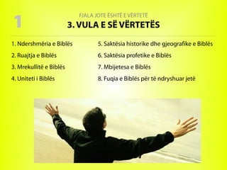 FJALA JOTE ËSHTË E VËRTETË
3. VULA E SË VËRTETËS
1. Ndershmëria e Biblës
2. Ruajtja e Biblës
3. Mrekullitë e Biblës
4. Uniteti i Biblës
5. Saktësia historike dhe gjeografike e Biblës
6. Saktësia profetike e Biblës
7. Mbijetesa e Biblës
8. Fuqia e Biblës për të ndryshuar jetë
1
 