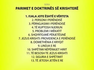 SERIA
PARIMET E DOKTRINËS SË KRISHTERË
1. FJALA JOTE ËSHTË E VËRTETA
2. PERSONI I PERËNDISË
3. PËRNGJASIMI I PERËNDISË
4. TË KUPTOSH NJERIUN
5. PROBLEMI I MËKATIT
6. SHQYRTOJMË PËRJETËSINË
7. JEZUS KRISHTI: PROVIDENCA E PERËNDISË
8. DOMETHËNIA E KRYQIT
9. LINDJA E RE
10. SHPËTIMI NËPËRMJET HIRIT
11. TË BESOSH TE JEZUS KRISHTI
12. SIGURIA E SHPËTIMIT
13. TË JETOSH JETËN E RE
 