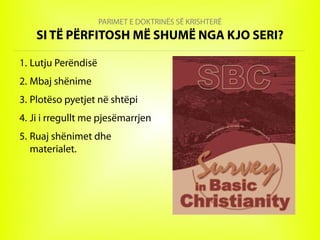 PARIMET E DOKTRINËS SË KRISHTERË
SI TË PËRFITOSH MË SHUMË NGA KJO SERI?
1. Lutju Perëndisë
2. Mbaj shënime
3. Plotëso pyetjet në shtëpi
4. Ji i rregullt me pjesëmarrjen
5. Ruaj shënimet dhe
materialet.
 
