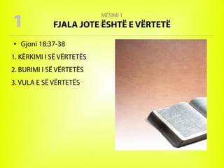 MËSIMI 1
FJALA JOTE ËSHTË E VËRTETË
● Gjoni 18:37-38
1. KËRKIMI I SË VËRTETËS
2. BURIMI I SË VËRTETËS
3. VULA E SË VËRTETËS
1
 