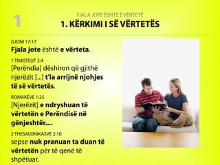 FJALA JOTE ËSHTË E VËRTETË
1. KËRKIMI I SË VËRTETËS
GJONI 17:17
Fjala jote është e vërteta.
1 TIMOTEUT 2:4
[Perëndia] dëshiron që gjithë
njerëzit [...] t’ia arrijnë njohjes
të së vërtetës.
ROMAKËVE 1:25
[Njerëzit] e ndryshuan të
vërtetën e Perëndisë në
gënjeshtër....
2 THESALONIKASVE 2:10
sepse nuk pranuan ta duan të
vërtetën për të qenë të
shpëtuar.
1
 