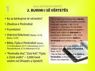 FJALA JOTE ËSHTË E VËRTETË
2. BURIMI I SË VËRTETËS
● Ku ta kërkojmë të vërtetën?
● Zbulesa e Perëndisë
● Frymëzimi
● Shkrimi/Shkrimet (Marku 12:10;
Marku 12:24)
● Bibla, Fjala e Perëndisë (Marku
7:13; Romakëve 10:17; 2 Korintasve 2:17; 1
Thesalonikasve 2:13; Hebrenjve 4:12)
● “Perëndia tha”,“Zoti foli”,“Fjala
e Zotit erdhi”~ 3,000 herë
vetëm në Dhiatën e Vjetër!!!
1
●
Po a nuk e keni lexuar këtë shkrim:
"Guri, që ndërtuesit e hodhën poshtë,
u bë guri i qoshes. ~ Mr. 12:10
● Jezusi, [...] tha atyre:“A nuk është
pikërisht për këtë që jeni në gabim,
sepse nuk i njihni as shkrimet as
pushtetin e Perëndisë? ~ Mr. 12:24
●
duke e anuluar kështu fjalën e
Perëndisë me traditën tuaj.... ~ Mr.
7:13
● Besimi, pra, vjen nga dëgjimi, dhe
dëgjimi vjen nga fjala e Perëndisë. ~
Rom. 10:17
●
Ne në fakt nuk falsifikojmë fjalën e
Perëndisë, si shumë të tjerë, por
flasim me sinqeritet.... ~ 2 Kor. 2:17
 