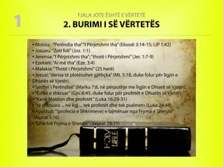 FJALA JOTE ËSHTË E VËRTETË
2. BURIMI I SË VËRTETËS1
● Moisiu: “Perëndia tha”“I Përjetshmi tha”(Eksodi 3:14-15; LiP 1:42)
● Jozueu:“Zoti foli”(Joz. 1:1)
● Jeremia:“I Përjetshmi tha”;“thotë i Përjetshmi”(Jer. 1:7-9)
● Ezekieli:“Ai më tha”(Eze. 3:4)
● Malakia:“Thotë i Përjetshmi”(25 herë)
● Jezusi:“derisa të plotësohet gjithçka”(Mt. 5:18, duke folur për ligjin e
Dhiatës së Vjetër).
● “urdhri i Perëndisë”(Marku 7:8, në përputhje me ligjin e Dhiatë së Vjetër).
● “Është e shkruar”(Gjo. 6:45, duke folur për profetët e Dhiatës së Vjetër).
● “Kanë Moisiun dhe profetët”(Luka 16:29-31)
● “të shkruara ... në ligj ... tek profetët dhe tek psalmet» (Luka 24:44)
● Apostujt:“(profecia e Shkrimeve) e lajmëruar nga Fryma e Shenjtë”
(Veprat 1:16)
● “Dhe foli Fryma e Shenjtë”(Veprat 28:25).
 