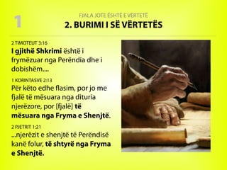 FJALA JOTE ËSHTË E VËRTETË
2. BURIMI I SË VËRTETËS
2 TIMOTEUT 3:16
I gjithë Shkrimi është i
frymëzuar nga Perëndia dhe i
dobishëm....
1 KORINTASVE 2:13
Për këto edhe flasim, por jo me
fjalë të mësuara nga dituria
njerëzore, por [fjalë] të
mësuara nga Fryma e Shenjtë.
2 PJETRIT 1:21
...njerëzit e shenjtë të Perëndisë
kanë folur, të shtyrë nga Fryma
e Shenjtë.
1
 