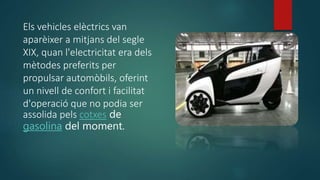 Els vehicles elèctrics van
aparèixer a mitjans del segle
XIX, quan l'electricitat era dels
mètodes preferits per
propulsar automòbils, oferint
un nivell de confort i facilitat
d'operació que no podia ser
assolida pels cotxes de
gasolina del moment.
 