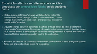 Els vehicles elèctrics són diferents dels vehicles
propulsats per combustibles fòssils en els següents
punts:
o Reben la seva potència d'un ampli ventall de fonts, incloent-hi
combustibles fòssils, energia nuclear, i fonts renovables com ara
energia mareomotriu, energia solar, i energia eòlica, o qualsevol
combinació d'aquestes.
o Aquesta energia és llavors transmesa al vehicle a través de l'ús de línies d'alta tensió,
transmissió d'energia sense fils com ara càrrega inductiva, o una connexió directa a través
d'un vehicle elèctric. L'electricitat pot ser llavors emmagatzemada al vehicle fent servir una
bateria elèctrica, supercondensador, o cel·la de combustible.
o En canvi, els vehicles de combustió sovint només poden derivar la seva energia de poques
fonts, com ara combustibles fòssils no renovables.
 