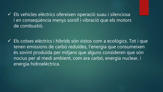  Els vehicles elèctrics ofereixen operació suau i silenciosa
i en conseqüència menys soroll i vibració que els motors
de combustió.
 Els cotxes elèctrics i híbrids són vistos com a ecològics. Tot i que
tenen emissions de carbó reduïdes, l'energia que consumeixen
és sovint produïda per mitjans que alguns consideren que són
nocius per al medi ambient, com ara carbó, energia nuclear, i
energia hidroelèctrica.
 