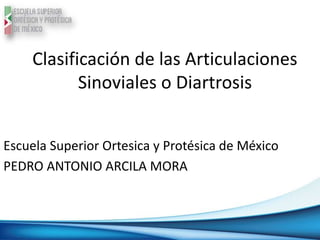 Clasificación de las Articulaciones
Sinoviales o Diartrosis
Escuela Superior Ortesica y Protésica de México
PEDRO ANTONIO ARCILA MORA
 
