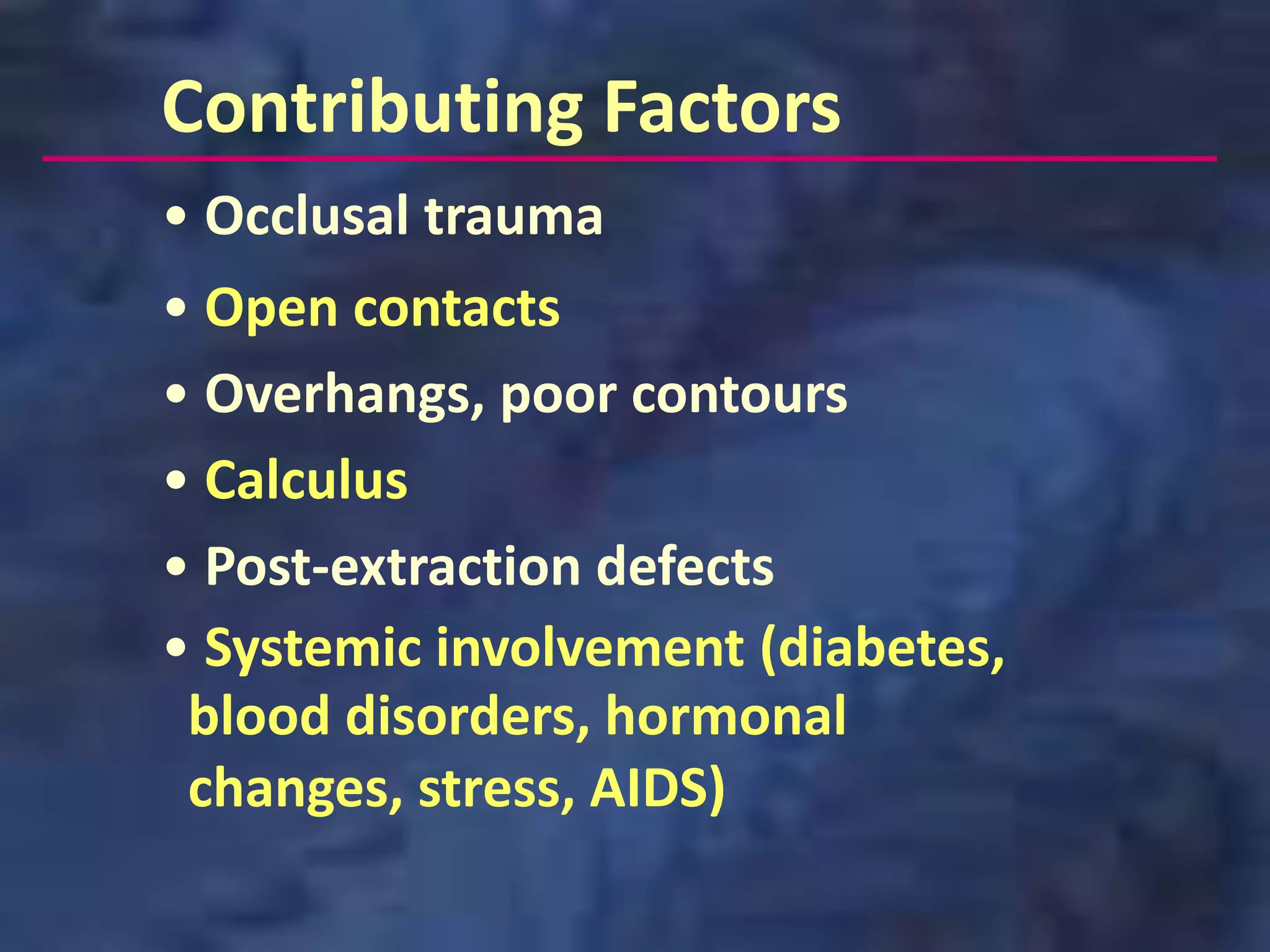 Contributing Factors
• Occlusal trauma
• Open contacts
• Overhangs, poor contours
• Calculus
• Post-extraction defects
• Systemic involvement (diabetes,
 blood disorders, hormonal
 changes, stress, AIDS)
 