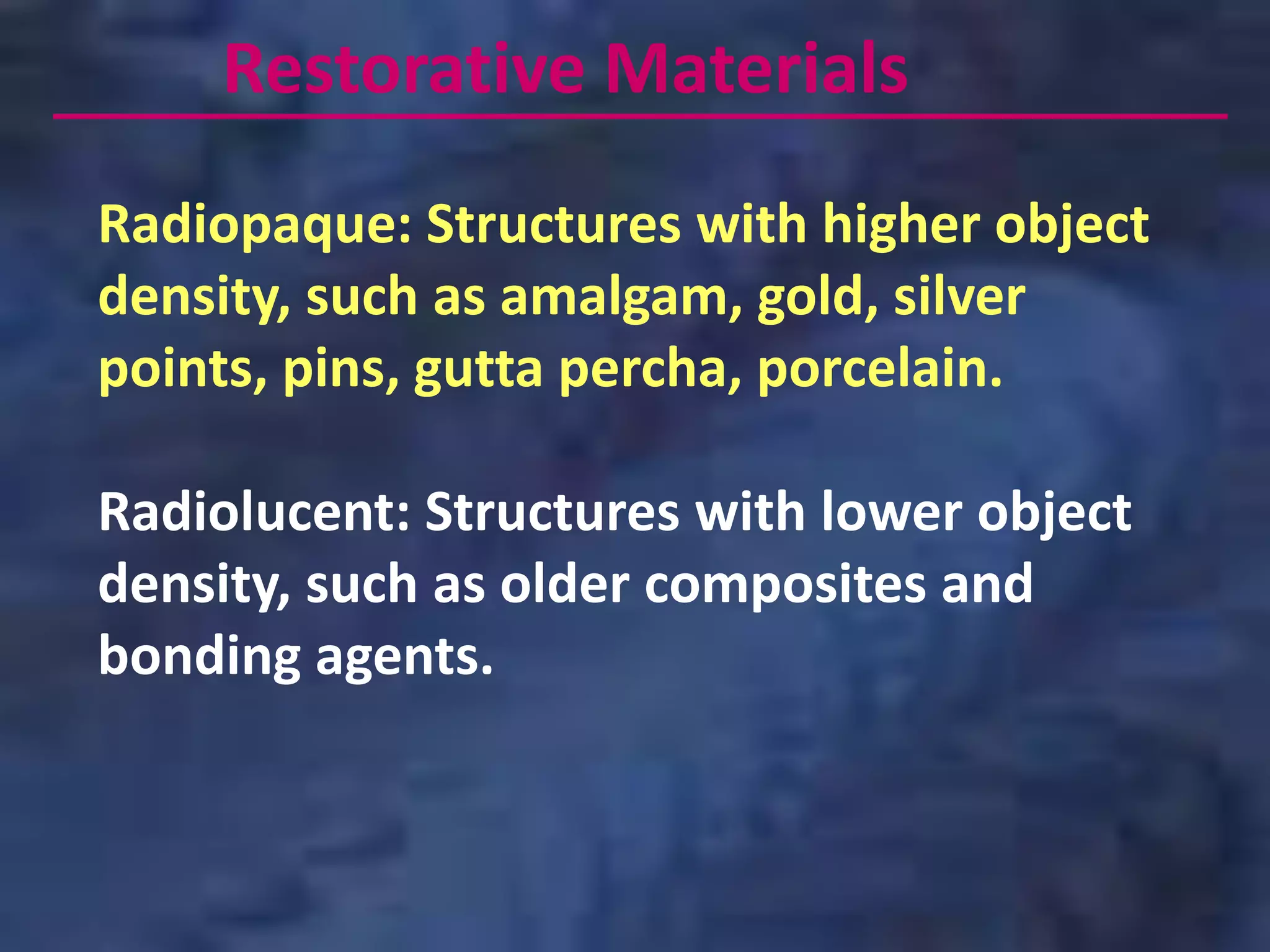 Restorative Materials
Radiopaque: Structures with higher object
density, such as amalgam, gold, silver
points, pins, gutta percha, porcelain.

Radiolucent: Structures with lower object
density, such as older composites and
bonding agents.
 