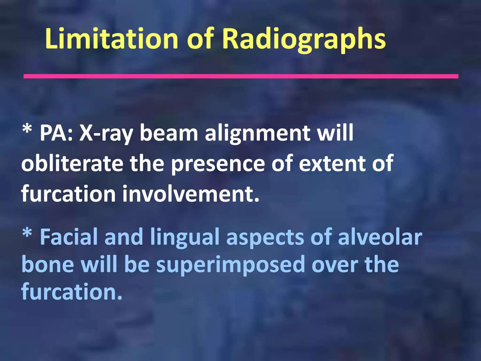 Limitation of Radiographs

* PA: X-ray beam alignment will
obliterate the presence of extent of
furcation involvement.
* Facial and lingual aspects of alveolar
bone will be superimposed over the
furcation.
 