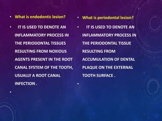 • What is endodontic lesion?
• IT IS USED TO DENOTE AN
INFLAMMATORY PROCESS IN
THE PERIODONTAL TISSUES
RESULTING FROM NOXIOUS
AGENTS PRESENT IN THE ROOT
CANAL SYSTEM OF THE TOOTH,
USUALLY A ROOT CANAL
INFECTION .
•
• What is periodontal lesion?
• IT IS USED TO DENOTE AN
INFLAMMATORY PROCESS IN
THE PERIODONTAL TISSUE
RESULTING FROM
ACCUMULATION OF DENTAL
PLAQUE ON THE EXTERNAL
TOOTH SURFACE .
•
 