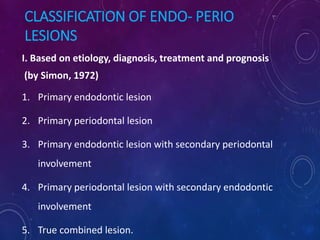 CLASSIFICATION OF ENDO- PERIO
LESIONS
I. Based on etiology, diagnosis, treatment and prognosis
(by Simon, 1972)
1. Primary endodontic lesion
2. Primary periodontal lesion
3. Primary endodontic lesion with secondary periodontal
involvement
4. Primary periodontal lesion with secondary endodontic
involvement
5. True combined lesion.
 