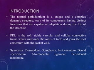 • The normal periodontium is a unique and a complex
dynamic structure; each of its components having distinct
functions that are capable of adaptation during the life of
the structure.
• PDL is the soft, richly vascular and cellular connective
tissue which surrounds the roots of teeth and joins the root
cementum with the socket wall.
• Synonyms: Desmodont, Gomphosis, Pericementum, Dental
–periosteum, Alveolodental ligament, Periodontal
membrane.
INTRODUCTION
 