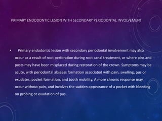 • Primary endodontic lesion with secondary periodontal involvement may also
occur as a result of root perforation during root canal treatment, or where pins and
posts may have been misplaced during restoration of the crown. Symptoms may be
acute, with periodontal abscess formation associated with pain, swelling, pus or
exudates, pocket formation, and tooth mobility. A more chronic response may
occur without pain, and involves the sudden appearance of a pocket with bleeding
on probing or exudation of pus.
PRIMARY ENDODONTIC LESION WITH SECONDARY PERIODONTAL INVOLVEMENT
 