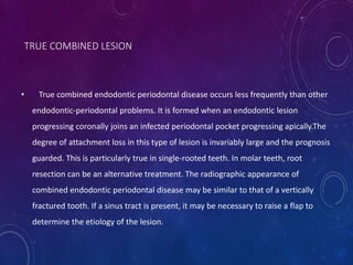 • True combined endodontic periodontal disease occurs less frequently than other
endodontic-periodontal problems. It is formed when an endodontic lesion
progressing coronally joins an infected periodontal pocket progressing apically.The
degree of attachment loss in this type of lesion is invariably large and the prognosis
guarded. This is particularly true in single-rooted teeth. In molar teeth, root
resection can be an alternative treatment. The radiographic appearance of
combined endodontic periodontal disease may be similar to that of a vertically
fractured tooth. If a sinus tract is present, it may be necessary to raise a flap to
determine the etiology of the lesion.
TRUE COMBINED LESION
 