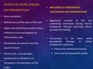 EFFECTS OF PULPAL DISEASE
ON PERIODONTIUM
• Bone resorption
• Radiolucency at the apex of the root
• Highly vascularized granulation tissue
infiltrate to varrying degrees by
inflammatory cells
• Neutrophils are present near the
apical foramen
• Plasma cells , macrophages,
lymphocytes in fibroblast are
increased in the periphery of the
lesion
• INFLUENCE OF ENDODONTIC
PROCEDURES ON PERIODONTIUM
• Aggressive removal of PDL and
underlying cementum during interim
endodontic therapy adversely affects
periodontal healing.
• Precautions to be taken when
periodontal therapy to follow
endodontic treatment.
 Induce less mechanical trauma
 Use more biocompatible sealers
 