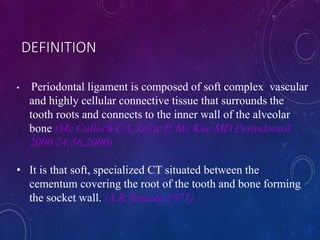 • Periodontal ligament is composed of soft complex vascular
and highly cellular connective tissue that surrounds the
tooth roots and connects to the inner wall of the alveolar
bone (Mc Culloch CA, Lekic P, Mc Kee MD Periodontol
2000 24:56,2000)
• It is that soft, specialized CT situated between the
cementum covering the root of the tooth and bone forming
the socket wall. (A.R.Tencate 1971)
DEFINITION
 