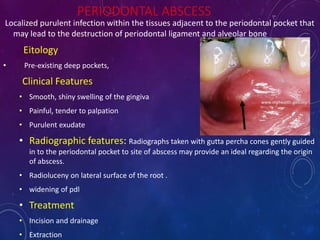 PERIODONTAL ABSCESS
Localized purulent infection within the tissues adjacent to the periodontal pocket that
may lead to the destruction of periodontal ligament and alveolar bone
Eitology
• Pre-existing deep pockets,
Clinical Features
• Smooth, shiny swelling of the gingiva
• Painful, tender to palpation
• Purulent exudate
• Radiographic features: Radiographs taken with gutta percha cones gently guided
in to the periodontal pocket to site of abscess may provide an ideal regarding the origin
of abscess.
• Radioluceny on lateral surface of the root .
• widening of pdl
• Treatment
• Incision and drainage
• Extraction
 