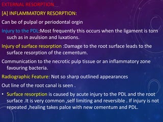 EXTERNAL RESORPTION
[A] INFLAMMATORY RESORPTION:
Can be of pulpal or periodontal orgin
Injury to the PDL:Most frequently this occurs when the ligament is torn
such as in avulsion and luxations.
Injury of surface resorption :Damage to the root surface leads to the
surface resorption of the cementum.
Communication to the necrotic pulp tissue or an inflammatory zone
favouring bacteria.
Radiographic Feature: Not so sharp outlined appearances
Out line of the root canal is seen .
• Surface resorption is caused by acute injury to the PDL and the root
surface .It is very common ,self limiting and reversible . If injury is not
repeated ,healing takes palce with new cementum and PDL.
 