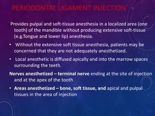 PERIODONTAL LIGAMENT INJECTION
Provides pulpal and soft-tissue anesthesia in a localized area (one
tooth) of the mandible without producing extensive soft-tissue
(e.g.Tongue and lower lip) anesthesia.
• Without the extensive soft tissue anesthesia, patients may be
concerned that they are not adequately anesthetized.
• Local anesthetic is diffused apically and into the marrow spaces
surrounding the teeth.
Nerves anesthetized – terminal nerve ending at the site of injection
and at the apex of the tooth
• Areas anesthetized – bone, soft tissue, and apical and pulpal
tissues in the area of injection
 