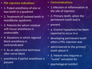 • PDL Injection Indications
• 1. Pulpal anesthesia of one or
two teeth in a quadrant
• 2. Treatment of isolated teeth in
mandibular quadrants
• 3. Patients for whom residual
soft-tissue anesthesia in
undesirable
• 4. Situations in which regional
block anesthesia is
contraindicated
• 5. As an adjunctive technique
after nerve block
• anesthesia if partial anesthesia is
present
• Contraindications
• 1.Infection or inflammation at
the site of injection
• 2. Primary teeth, when the
permanent tooth bud is
• present
• a. Enamel hypoplasia has been
reported to occur in a
• developing permanent tooth
when a PDL injection was
• administered to the primary
tooth above it
• 3. Patient who requires a
“numb” sensation for
• psychological comfort
 