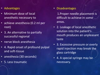 • Advantages
• Minimum dose of local
anesthetic necessary to
• achieve anesthesia (0.2 ml per
root)
• 3. An alternative to partially
successful regional
• nerve block anesthesia
• 4. Rapid onset of profound pulpal
and soft-tissue
• anesthesia (30 seconds)
• 5. Less traumatic
• Disadvantages
1.Proper needle placement is
difficult to achieve in some
areas.
• 2. Leakage of local anesthetic
solution into the patient’s
mouth produces an unpleasant
taste
• 3. Excessive pressure or overly
rapid injection may break the
glass cartridge
• 4. A special syringe may be
necessary.
 