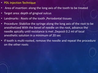 • PDL Injection Technique
• Area of insertion: along the long axis of the tooth to be treated
• Target area: depth of gingival sulcus
• Landmarks : Roots of the tooth ,Periodontal tissues
• Procedure :Stabilize the syringe along the long axis of the root to be
anesthetized With the bevel of needle on the root, advance the
needle apically until resistance is met ,Deposit 0.2 ml of local
anesthetic solution in a minimum of 20 sec
• If tooth is multi-rooted, remove the needle and repeat the procedure
on the other roots
 
