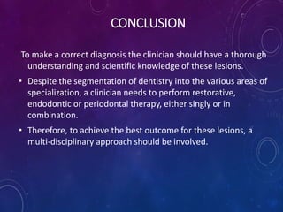 CONCLUSION
To make a correct diagnosis the clinician should have a thorough
understanding and scientific knowledge of these lesions.
• Despite the segmentation of dentistry into the various areas of
specialization, a clinician needs to perform restorative,
endodontic or periodontal therapy, either singly or in
combination.
• Therefore, to achieve the best outcome for these lesions, a
multi-disciplinary approach should be involved.
 