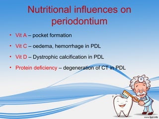 Nutritional influences on
periodontium
• Vit A – pocket formation
• Vit C – oedema, hemorrhage in PDL
• Vit D – Dystrophic calcification in PDL
• Protein deficiency – degeneration of CT in PDL
 