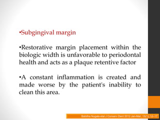 •Subgingival margin
•Restorative margin placement within the
biologic width is unfavorable to periodontal
health and acts as a plaque retentive factor
•A constant inflammation is created and
made worse by the patient's inability to
clean this area.
Babitha Nugala etal J Conserv Dent 2012 Jan-Mar; 15(1): 12–17
 