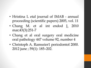 • Hristina L etal journal of IMAB - annual
proceeding (scientific papers) 2005, vol. 11
• Chang M. et al int endod J. 2010
mar;43(3):251-7
• Chang et al oral surgery oral medicine
oral pathology 447 volume 92, number 4
• Christoph A. Ramseier1 periodontol 2000.
2012 june ; 59(1): 185–202.
 