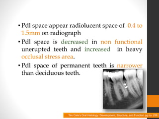 • Pdl space appear radiolucent space of 0.4 to
1.5mm on radiograph
• Pdl space is decreased in non functional
unerupted teeth and increased in heavy
occlusal stress area.
• Pdl space of permanent teeth is narrower
than deciduous teeth.
Ten Cate's Oral Histology: Development, Structure, and Function pg no. 256
 