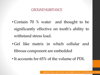 GROUNDSUBSTANCE
• Contain 70 % water and thought to be
significantly effective on tooth’s ability to
withstand stress load.
• Gel like matrix in which cellular and
fibrous component are embedded
• It accounts for 65% of the volume of PDL
ORBANS ORAL HISTOLOGY AND EMBRYOLOGY (12TH ED) pg no. 170-5
 