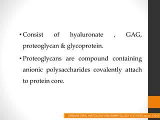 • Consist of hyaluronate , GAG,
proteoglycan & glycoprotein.
• Proteoglycans are compound containing
anionic polysaccharides covalently attach
to protein core.
ORBANS ORAL HISTOLOGY AND EMBRYOLOGY (12TH ED) pg no. 170-5
 