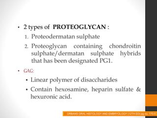• 2 types of PROTEOGLYCAN :
1. Proteodermatan sulphate
2. Proteoglycan containing chondroitin
sulphate/dermatan sulphate hybrids
that has been designated PG1.
• GAG:
 Linear polymer of disaccharides
 Contain hexosamine, heparin sulfate &
hexuronic acid.
ORBANS ORAL HISTOLOGY AND EMBRYOLOGY (12TH ED) pg no. 170-5
 