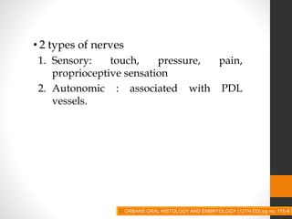 NERVES
• 2 types of nerves
1. Sensory: touch, pressure, pain,
proprioceptive sensation
2. Autonomic : associated with PDL
vessels.
ORBANS ORAL HISTOLOGY AND EMBRYOLOGY (12TH ED) pg no. 175-8
 